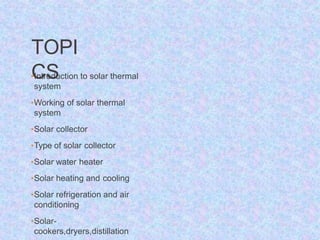 TOPI
CS
•Introduction to solar thermal
system
•Working of solar thermal
system
•Solar collector
•Type of solar collector
•Solar water heater
•Solar heating and cooling
•Solar refrigeration and air
conditioning
•Solar-
cookers,dryers,distillation
 