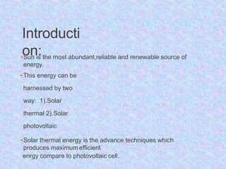 Introducti
on:
Sun is the most abundant,reliable and renewable source of
energy.
This energy can be
harnessed by two
way: 1).Solar
thermal 2).Solar
photovoltaic
Solar thermal energy is the advance techniques which
produces maximum efficient
enrgy compare to photovoltaic cell.
 