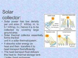 Solar
collector:
• Solar power has low density
per unit area (1 kW/sq. m. to
0.1 kW/sq. m.) hence it is to be
collected by covering large
groundarea.
• Solar thermal collector essentially
forms thefirst
unit in a solar thermalsystem.
• It absorbs solar energy as
heat and then transfers it to
heat transport fluidefficiently.
• The heat transport fluid delivers
this heat to thermal storage tank
 