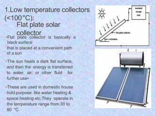 1.Low temperature collectors
(<100"C):
Flat plate solar
collector
Flat plate collector is basically a
black surface
that is placed at a convenient path
of a sun
The sun heats a dark flat surface,
and then the energy is transferred
to water, air, or other fluid for
further use•
These are used in domestic house
hold purpose like water heating &
space heating etc.They operate in
the temperature range from 30 to
80 "C.
 