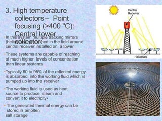 3. High temperature
collectors– Point
focusing (>400 "C):
Central tower
collector:
•In this system multiple tracking mirrors
(heliostats) positioned in the field around
central receiver installed on a tower
•These systems are capable of reaching
of much higher levels of concentration
than linear systems
•Typically 80 to 95% of the reflected energy
is absorbed into the working fluid which is
pumped up into the receiver
•The working fluid is used as heat
source to produce steam and
convert it to electricity•
• The generated thermal energy can be
stored in amolten
salt storage
 
