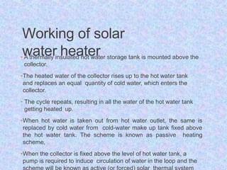 Working of solar
water heater
• A thermally insulated hot water storage tank is mounted above the
collector.
•The heated water of the collector rises up to the hot water tank
and replaces an equal quantity of cold water, which enters the
collector.
• The cycle repeats, resulting in all the water of the hot water tank
getting heated up.
•When hot water is taken out from hot water outlet, the same is
replaced by cold water from cold-water make up tank fixed above
the hot water tank. The scheme is known as passive heating
scheme,
•When the collector is fixed above the level of hot water tank, a
pump is required to induce circulation of water in the loop and the
 