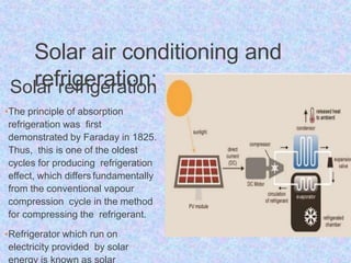 Solar air conditioning and
refrigeration:
Solar refrigeration
•The principle of absorption
refrigeration was first
demonstrated by Faraday in 1825.
Thus, this is one of the oldest
cycles for producing refrigeration
effect, which differs fundamentally
from the conventional vapour
compression cycle in the method
for compressing the refrigerant.
•Refrigerator which run on
electricity provided by solar
energy is known as solar
 