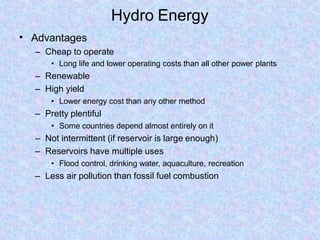 Hydro Energy
• Advantages
– Cheap to operate
• Long life and lower operating costs than all other power plants
– Renewable
– High yield
• Lower energy cost than any other method
– Pretty plentiful
• Some countries depend almost entirely on it
– Not intermittent (if reservoir is large enough)
– Reservoirs have multiple uses
• Flood control, drinking water, aquaculture, recreation
– Less air pollution than fossil fuel combustion
 