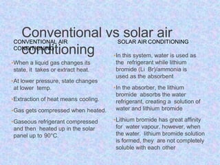Conventional vs solar air
conditioning
CONVENTIONAL AIR
CONDITIONING
•When a liquid gas changes its
state, it takes or extract heat.
•At lower pressure, state changes
at lower temp.
•Extraction of heat means cooling.
•Gas gets compressed when heated.
•Gaseous refrigerant compressed
and then heated up in the solar
panel up to 90°C.
SOLAR AIR CONDITIONING
•In this system, water is used as
the refrigerant while lithium
bromide (Li Br)/ammonia is
used as the absorbent
•In the absorber, the lithium
bromide absorbs the water
refrigerant, creating a solution of
water and lithium bromide
•Lithium bromide has great affinity
for water vapour, however, when
the water. lithium bromide solution
is formed, they are not completely
soluble with each other
 