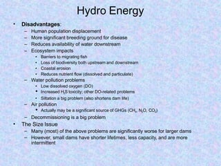 Hydro Energy
• Disadvantages:
– Human population displacement
– More significant breeding ground for disease
– Reduces availability of water downstream
– Ecosystem impacts
• Barriers to migrating fish
• Loss of biodiversity both upstream and downstream
• Coastal erosion
• Reduces nutrient flow (dissolved and particulate)
– Water pollution problems
• Low dissolved oxygen (DO)
• Increased H2S toxicity; other DO-related problems
• Siltation a big problem (also shortens dam life)
– Air pollution
• Actually may be a significant source of GHGs (CH4, N2O, CO2)
– Decommissioning is a big problem
• The Size Issue
–
–
Many (most) of the above problems are significantly worse for larger dams
However, small dams have shorter lifetimes, less capacity, and are more
intermittent
 