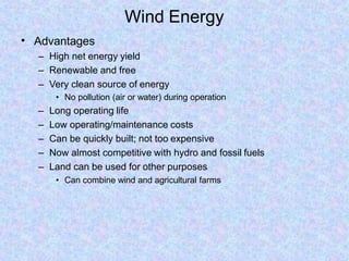 Wind Energy
• Advantages
– High net energy yield
– Renewable and free
– Very clean source of energy
• No pollution (air or water) during operation
– Long operating life
– Low operating/maintenance costs
– Can be quickly built; not too expensive
– Now almost competitive with hydro and fossil fuels
– Land can be used for other purposes
• Can combine wind and agricultural farms
 