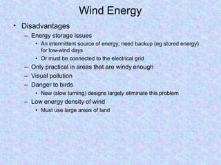 Wind Energy
• Disadvantages
– Energy storage issues
• An intermittent source of energy; need backup (eg stored energy)
for low-wind days
• Or must be connected to the electrical grid
– Only practical in areas that are windy enough
– Visual pollution
– Danger to birds
• New (slow turning) designs largely eliminate this problem
– Low energy density of wind
• Must use large areas of land
 