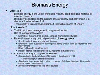 Biomass Energy
• What is it?
–
–
– Biomass energy is the use of living and recently dead biological material as
an energy source
Ultimately dependent on the capture of solar energy and conversion to a
chemical (carbohydrate) fuel
Theoretically it is a carbon neutral and renewable source of energy
• How it works?
– Traditional: forest management, using wood as fuel
– Use of biodegradable waste
• Examples: manure, crop residue, sewage, municipal solid waste
– Recent interest in agricultural production of energy crops
•
•
•
•
Should be high yield and low maintenance
Examples: corn, sugarcane, switchgrass, hemp, willow, palm oil, rapeseed, and
many others
Does not have to be a food crop
Recent interest in bioengineered (GM) plants as fuel sources
– Production of a liquid or gaseous biofuel
• Biogas due to the breakdown of biomass in the absence of O2
– Includes capture of landfill methane
• Bioethanol from fermentation, often from corn. Cellulosic bioethanol is usually
from a grass (switchgrass)
• Biodiesel from rapeseed and other sources
 