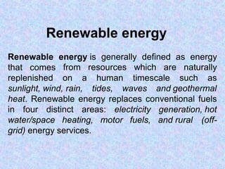 Renewable energy
Renewable energy is generally defined as energy
that comes from resources which are naturally
replenished on a human timescale such as
sunlight, wind, rain, tides, waves and geothermal
heat. Renewable energy replaces conventional fuels
generation, hot
and rural (off-
in four distinct areas: electricity
water/space heating, motor fuels,
grid) energy services.
 
