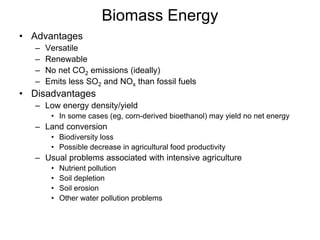 Biomass Energy 
• Advantages 
– Versatile 
– Renewable 
– No net CO2 emissions (ideally) 
– Emits less SO2 and NOx than fossil fuels 
• Disadvantages 
– Low energy density/yield 
• In some cases (eg, corn-derived bioethanol) may yield no net energy 
– Land conversion 
• Biodiversity loss 
• Possible decrease in agricultural food productivity 
– Usual problems associated with intensive agriculture 
• Nutrient pollution 
• Soil depletion 
• Soil erosion 
• Other water pollution problems 
 