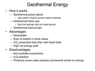 Geothermal Energy 
• How it works 
– Geothermal power plants 
• Use earth’s heat to power steam turbines 
– Geothermal direct use 
• Use hot springs (etc) as heat source 
– Geothermal heat pumps 
• Advantages 
– Renewable 
– Easy to exploit in some cases 
– CO2 production less than with fossil fuels 
– High net energy yield 
• Disadvantages 
– Not available everywhere 
– H2S pollution 
– Produces some water pollution (somewhat similar to mining) 
 