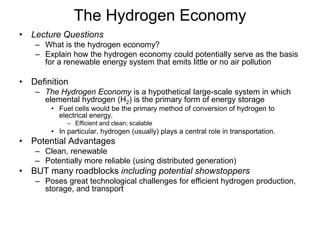 The Hydrogen Economy 
• Lecture Questions 
– What is the hydrogen economy? 
– Explain how the hydrogen economy could potentially serve as the basis 
for a renewable energy system that emits little or no air pollution 
• Definition 
– The Hydrogen Economy is a hypothetical large-scale system in which 
elemental hydrogen (H2) is the primary form of energy storage 
• Fuel cells would be the primary method of conversion of hydrogen to 
electrical energy. 
– Efficient and clean; scalable 
• In particular, hydrogen (usually) plays a central role in transportation. 
• Potential Advantages 
– Clean, renewable 
– Potentially more reliable (using distributed generation) 
• BUT many roadblocks including potential showstoppers 
– Poses great technological challenges for efficient hydrogen production, 
storage, and transport 
 