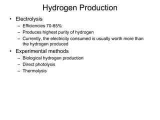 Hydrogen Production 
• Electrolysis 
– Efficiencies 70-85% 
– Produces highest purity of hydrogen 
– Currently, the electricity consumed is usually worth more than 
the hydrogen produced 
• Experimental methods 
– Biological hydrogen production 
– Direct photolysis 
– Thermolysis 
 