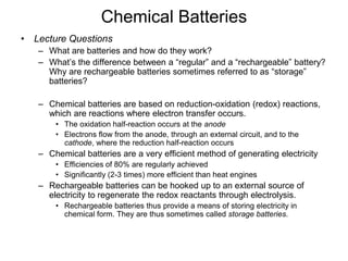 Chemical Batteries 
• Lecture Questions 
– What are batteries and how do they work? 
– What’s the difference between a “regular” and a “rechargeable” battery? 
Why are rechargeable batteries sometimes referred to as “storage” 
batteries? 
– Chemical batteries are based on reduction-oxidation (redox) reactions, 
which are reactions where electron transfer occurs. 
• The oxidation half-reaction occurs at the anode 
• Electrons flow from the anode, through an external circuit, and to the 
cathode, where the reduction half-reaction occurs 
– Chemical batteries are a very efficient method of generating electricity 
• Efficiencies of 80% are regularly achieved 
• Significantly (2-3 times) more efficient than heat engines 
– Rechargeable batteries can be hooked up to an external source of 
electricity to regenerate the redox reactants through electrolysis. 
• Rechargeable batteries thus provide a means of storing electricity in 
chemical form. They are thus sometimes called storage batteries. 
 