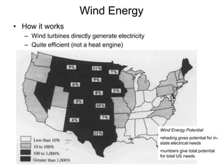 Wind Energy 
• How it works 
– Wind turbines directly generate electricity 
– Quite efficient (not a heat engine) 
Wind Energy Potential 
•shading gives potential for in-state 
electrical needs 
•numbers give total potential 
for total US needs 
 