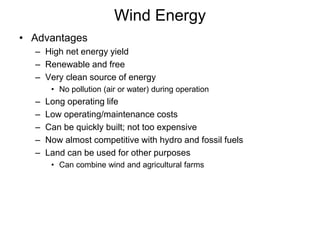 Wind Energy 
• Advantages 
– High net energy yield 
– Renewable and free 
– Very clean source of energy 
• No pollution (air or water) during operation 
– Long operating life 
– Low operating/maintenance costs 
– Can be quickly built; not too expensive 
– Now almost competitive with hydro and fossil fuels 
– Land can be used for other purposes 
• Can combine wind and agricultural farms 
 