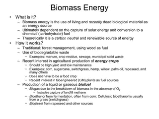 Biomass Energy 
• What is it? 
– Biomass energy is the use of living and recently dead biological material as 
an energy source 
– Ultimately dependent on the capture of solar energy and conversion to a 
chemical (carbohydrate) fuel 
– Theoretically it is a carbon neutral and renewable source of energy 
• How it works? 
– Traditional: forest management, using wood as fuel 
– Use of biodegradable waste 
• Examples: manure, crop residue, sewage, municipal solid waste 
– Recent interest in agricultural production of energy crops 
• Should be high yield and low maintenance 
• Examples: corn, sugarcane, switchgrass, hemp, willow, palm oil, rapeseed, and 
many others 
• Does not have to be a food crop 
• Recent interest in bioengineered (GM) plants as fuel sources 
– Production of a liquid or gaseous biofuel 
• Biogas due to the breakdown of biomass in the absence of O2 
– Includes capture of landfill methane 
• Bioethanol from fermentation, often from corn. Cellulosic bioethanol is usually 
from a grass (switchgrass) 
• Biodiesel from rapeseed and other sources 
 