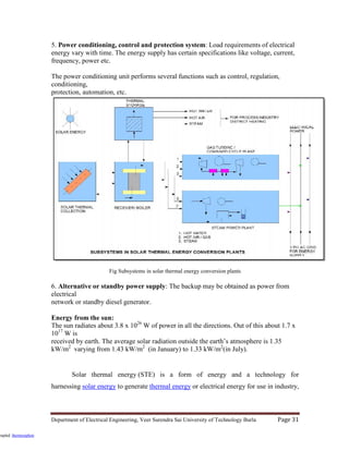 Department of Electrical Engineering, Veer Surendra Sai University of Technology Burla Page 31
5. Power conditioning, control and protection system: Load requirements of electrical
energy vary with time. The energy supply has certain specifications like voltage, current,
frequency, power etc.
The power conditioning unit performs several functions such as control, regulation,
conditioning,
protection, automation, etc.
Fig Subsystems in solar thermal energy conversion plants
6. Alternative or standby power supply: The backup may be obtained as power from
electrical
network or standby diesel generator.
Energy from the sun:
The sun radiates about 3.8 x 1026
W of power in all the directions. Out of this about 1.7 x
1017
W is
received by earth. The average solar radiation outside the earth’s atmosphere is 1.35
kW/m2
varying from 1.43 kW/m2
(in January) to 1.33 kW/m2
(in July).
Solar thermal energy (STE) is a form of energy and a technology for
harnessing solar energy to generate thermal energy or electrical energy for use in industry,
oupled thermosiphon
 