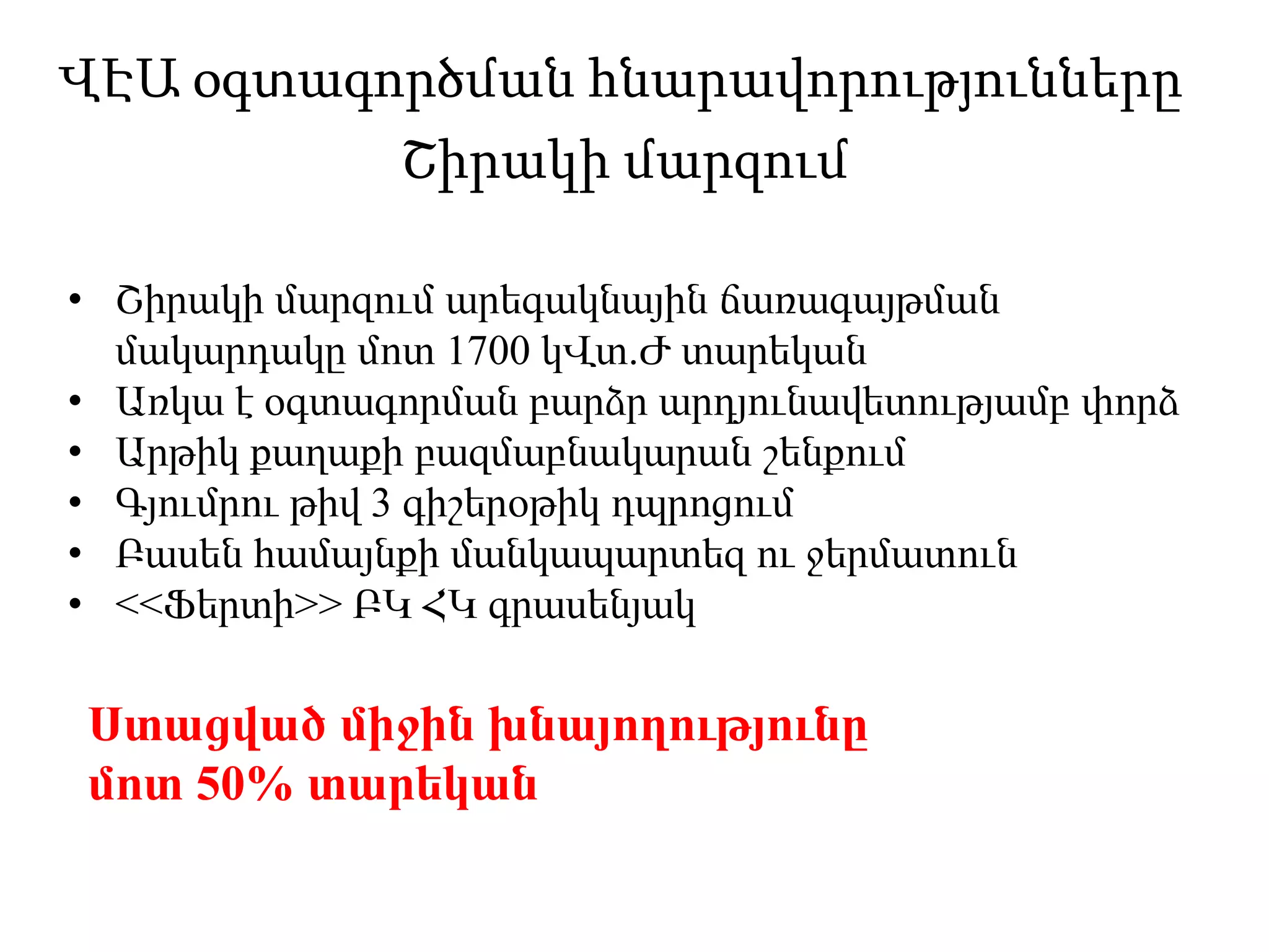 ՎԷԱ օգտագործման հնարավորությունները
Շիրակի մարզում
• Շիրակի մարզում արեգակնային ճառագայթման
մակարդակը մոտ 1700 կՎտ.Ժ տարեկան
• Առկա է օգտագորման բարձր արդյունավետությամբ փորձ
• Արթիկ քաղաքի բազմաբնակարան շենքում
• Գյումրու թիվ 3 գիշերօթիկ դպրոցում
• Բասեն համայնքի մանկապարտեզ ու ջերմատուն
• <<Ֆերտի>> ԲԿ ՀԿ գրասենյակ
Ստացված միջին խնայողությունը
մոտ 50% տարեկան
 