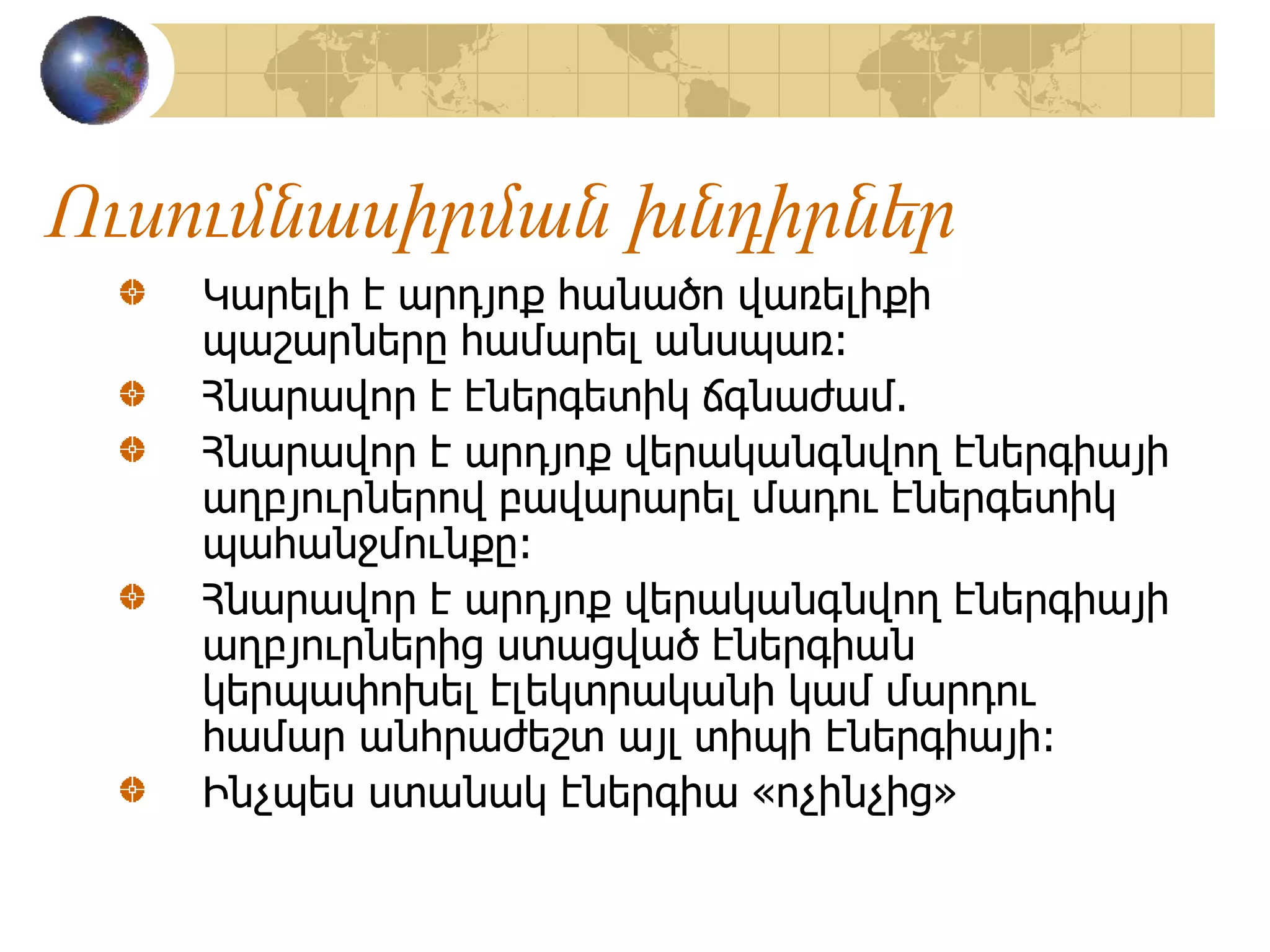 Ուսումնասիրման խնդիրներ
Կարելի է արդյոք հանածո վառելիքի
պաշարները համարել անսպառ:
Հնարավոր է էներգետիկ ճգնաժամ.
Հնարավոր է արդյոք վերականգնվող էներգիայի
աղբյուրներով բավարարել մադու էներգետիկ
պահանջմունքը:
Հնարավոր է արդյոք վերականգնվող էներգիայի
աղբյուրներից ստացված էներգիան
կերպափոխել էլեկտրականի կամ մարդու
համար անհրաժեշտ այլ տիպի էներգիայի:
Ինչպես ստանակ էներգիա «ոչինչից»
 