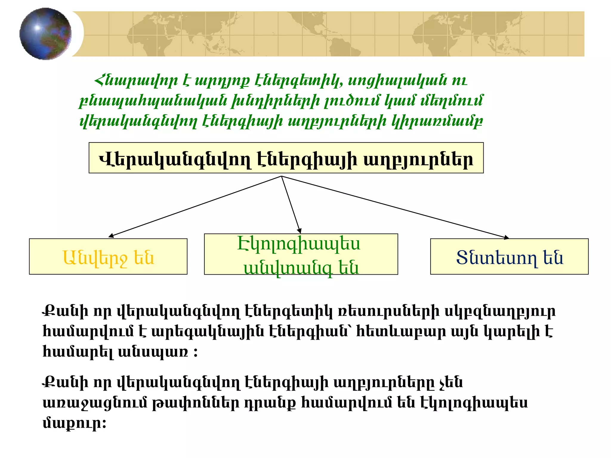 Վերականգնվող էներգիայի աղբյուրներ
Անվերջ են
Էկոլոգիապես
անվտանգ են Տնտեսող են
Քանի որ վերականգնվող էներգետիկ ռեսուրսների սկբզնաղբյուր
համարվում է արեգակնային էներգիան՝ հետևաբար այն կարելի է
համարել անսպառ :
Քանի որ վերականգնվող էներգիայի աղբյուրները չեն
առաջացնում թափոններ դրանք համարվում են էկոլոգիապես
մաքուր:
Հնարավոր է արդյոք էներգետիկ, սոցիալական ու
բնապահպանական խնդիրների լուծում կամ մեղմում
վերականգնվող էներգիայի աղբյուրների կիրառմամբ
 