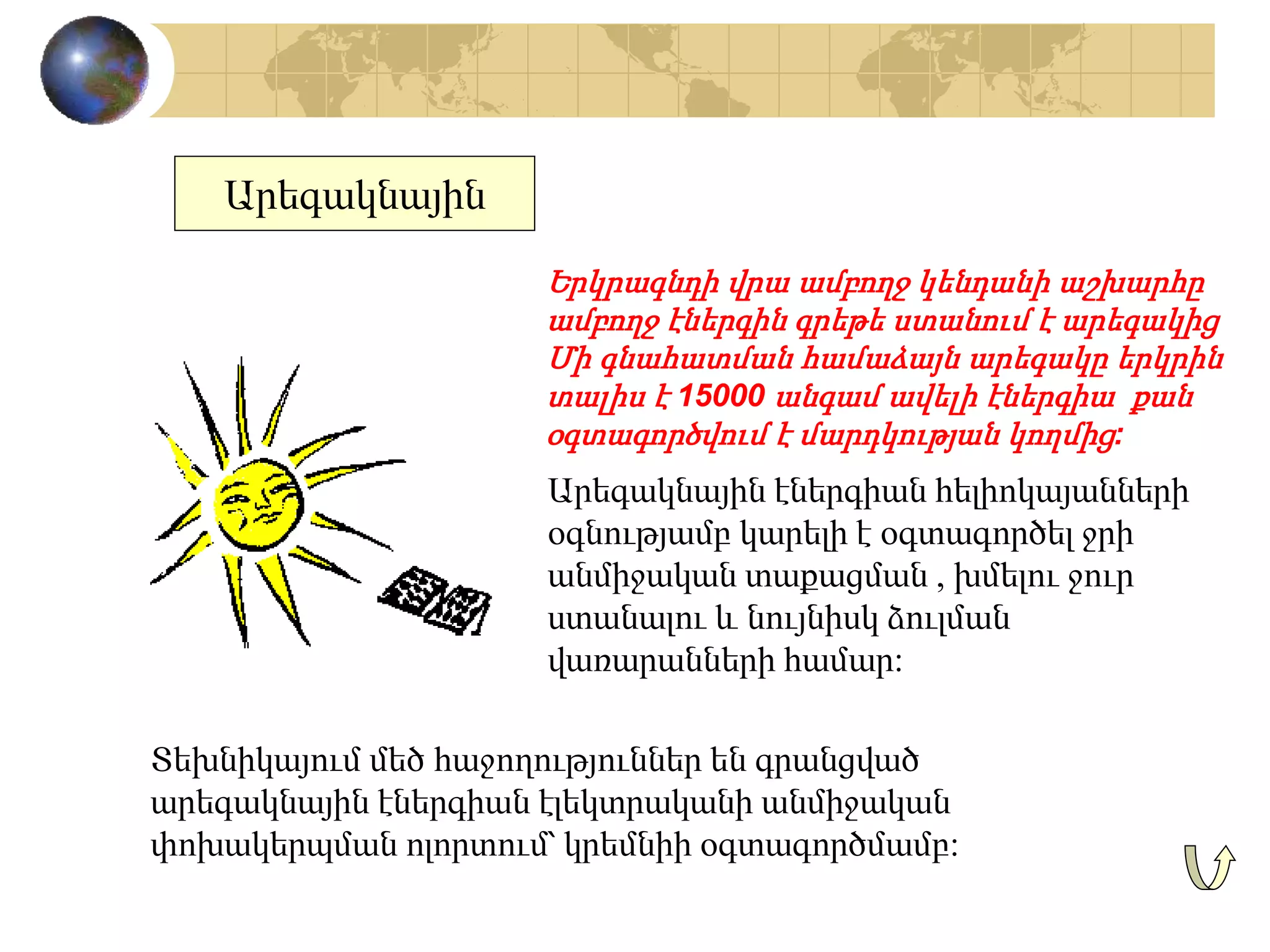 Արեգակնային
Երկրագնդի վրա ամբողջ կենդանի աշխարհը
ամբողջ էներգին գրեթե ստանում է արեգակից
Մի գնահատման համաձայն արեգակը երկրին
տալիս է 15000 անգամ ավելի էներգիա քան
օգտագործվում է մարդկության կողմից:
Տեխնիկայում մեծ հաջողություններ են գրանցված
արեգակնային էներգիան էլեկտրականի անմիջական
փոխակերպման ոլորտում՝ կրեմնիի օգտագործմամբ:
Արեգակնային էներգիան հելիոկայանների
օգնությամբ կարելի է օգտագործել ջրի
անմիջական տաքացման , խմելու ջուր
ստանալու և նույնիսկ ձուլման
վառարանների համար:
 
