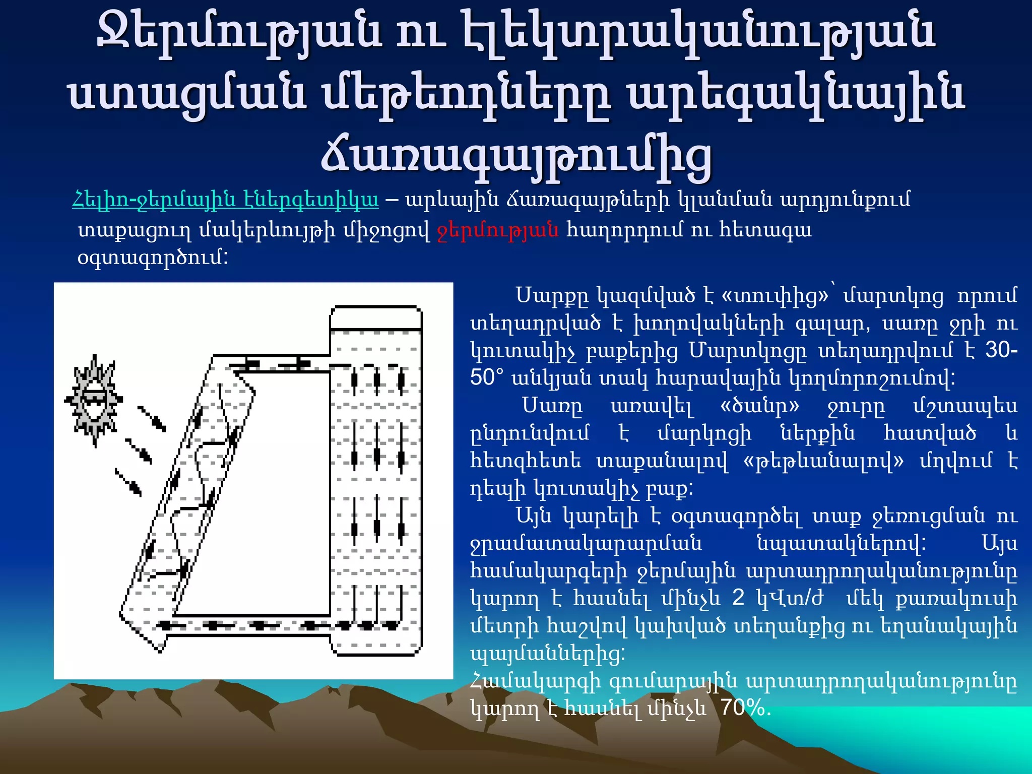 Ջերմության ու էլեկտրականության
ստացման մեթեոդները արեգակնային
ճառագայթումից
Հելիո-ջերմային էներգետիկա – արևային ճառագայթների կլանման արդյունքում
տաքացուղ մակերևույթի միջոցով ջերմության հաղորդում ու հետագա
օգտագործում:
Սարքը կազմված է «տուփից»՝ մարտկոց որում
տեղադրված է խողովակների գալար, սառը ջրի ու
կուտակիչ բաքերից Մարտկոցը տեղադրվում է 30-
50° անկյան տակ հարավային կողմորոշումով:
Սառը առավել «ծանր» ջուրը մշտապես
ընդունվում է մարկոցի ներքին հատված և
հետզհետե տաքանալով «թեթևանալով» մղվում է
դեպի կուտակիչ բաք:
Այն կարելի է օգտագործել տաք ջեռուցման ու
ջրամատակարարման նպատակներով: Այս
համակարգերի ջերմային արտադրողականությունը
կարող է հասնել մինչև 2 կՎտ/ժ մեկ քառակուսի
մետրի հաշվով կախված տեղանքից ու եղանակային
պայմաններից:
Համակարգի գումարային արտադրողականությունը
կարող է հասնել մինչև 70%.
 