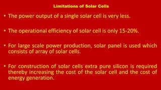 Limitations of Solar Cells
• The power output of a single solar cell is very less.
• The operational efficiency of solar cell is only 15-20%.
• For large scale power production, solar panel is used which
consists of array of solar cells.
• For construction of solar cells extra pure silicon is required
thereby increasing the cost of the solar cell and the cost of
energy generation.
 