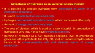 Advantages of Hydrogen as an universal energy medium
• It is possible to produce hydrogen from electrolysis of water or by
gasification of biomass.
• It is most suitable fuel for use in fuel cells.
• Hydrogen on combustion produces water which can be used effectively.
• Amount of energy produce is very large.
• The cost of biomass which is used as a raw material in production of
hydrogen is very less. Hence have low production cost.
• Burning of hydrogen as a fuel produces negligible level of greenhouse
gases and other pollutants like CO2, CO, soot or unburned hydrocarbon.
Hence it is environmentally safe and cleanest source of energy
production.
 