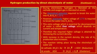 Hydrogen production by direct electrolysis of water (Continued-----)
• During electrolysis, hydrogen is liberated at the
cathode and oxygen gas is liberated at anode.
• The theoretical potential required to break the water
into H2 & O2 is 1.23 V.
• However, practically higher voltage of 1.7 V is required
to break the water into H2 & O2 .
• This extra voltage which is essential for decomposition
of water is called Over voltage which depends on
current and temperature.
• Therefore the required higher voltage is attained by
increasing the current density.
• With increase in the current density, the rate of H2
production also increases.
• The reaction taking place during the electrolysis of
water are
At cathode: 4H2O + 4e-  2H 2 + 4OH- (Reduction)
At anode: 4OH-  2H2O + O2 (Oxidation)
 
