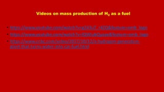 Videos on mass production of H2 as a fuel
• https://www.youtube.com/watch?v=g243uT_r4ZQ&feature=emb_logo
• https://www.youtube.com/watch?v=lQWIubQyaao&feature=emb_logo
• https://www.cnbc.com/video/2017/10/12/a-hydrogen-generation-
plant-that-turns-water-into-car-fuel.html
 