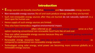 Introduction
• Energy sources are broadly classified as Renewable and Non-renewable energy sources.
• Non-renewable energy sources like oil and coals produce energy when they are burned.
• Such non-renewable energy sources after they are burned do not naturally replenish in a
short span for human use.
• Hence supply of such energy sources are limited.
• They also have tremendous negative environmental impact.
• Renewable energy sources often referred as an alternative energy sources serve as a fuel
option replacing conventional non-renewable fossil fuels like oil and coal.
• They are called renewable energy sources because they are constantly getting replenished
through natural process.
• Renewable energy resources have very less or no negative environmental impact as
compared to conventional non-renewable energy sources.
• Technologies using solar energy, wind power are becoming more common globally as a
renewable energy sources.
 