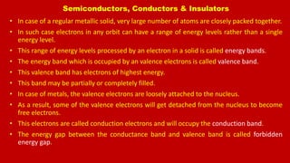 Semiconductors, Conductors & Insulators
• In case of a regular metallic solid, very large number of atoms are closely packed together.
• In such case electrons in any orbit can have a range of energy levels rather than a single
energy level.
• This range of energy levels processed by an electron in a solid is called energy bands.
• The energy band which is occupied by an valence electrons is called valence band.
• This valence band has electrons of highest energy.
• This band may be partially or completely filled.
• In case of metals, the valence electrons are loosely attached to the nucleus.
• As a result, some of the valence electrons will get detached from the nucleus to become
free electrons.
• This electrons are called conduction electrons and will occupy the conduction band.
• The energy gap between the conductance band and valence band is called forbidden
energy gap.
 