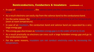 Semiconductors, Conductors & Insulators (continued------)
• In case of metallic conductors, the valence band and the conductance band overlap each
other.
• As a result electrons can easily slip from the valence band to the conductance band.
• For the same reason, the metals are good conductors of electricity at all the temperatures
(even at room temperature).
• In case of an insulators, the conduction band and valence band are separated by a very
large energy gap
• This energy gap also known as forbidden energy gap is in the order of 5eV to 15 eV.
• As a result practically no electrons can cross such a large forbidden energy gap and go to
the conductance band.
• For the same reasons, insulators can not conduct electricity even by increasing the
temperature.
 