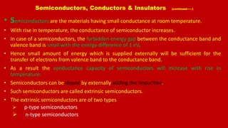 Semiconductors, Conductors & Insulators (continued------)
• Semiconductors are the materials having small conductance at room temperature.
• With rise in temperature, the conductance of semiconductor increases.
• In case of a semiconductors, the forbidden energy gap between the conductance band and
valence band is small with the energy difference of 1 eV.
• Hence small amount of energy which is supplied externally will be sufficient for the
transfer of electrons from valence band to the conductance band.
• As a result the conductance capacity of semiconductors will increase with rise in
temperature.
• Semiconductors can be doped by externally adding the impurities.
• Such semiconductors are called extrinsic semiconductors.
• The extrinsic semiconductors are of two types
 p-type semiconductors
 n-type semiconductors
 