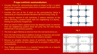 P-type extrinsic semiconductors
• Consider Silicon (Si) semiconductor lattice as shown in Fig 1, in which
each Si has 4 valency electrons which form 4 covalent bonds with the 4
neighboring Si atoms.
• Consider that one of the Si atom in the semiconductor lattice is
replaced by an impurity element like Boron (B) from Group 3 (Fig. 2) .
• The impurity element B will contribute 3 valence electrons to the
lattice (forming 3 covalent bonds with the neighboring 3 Si atoms) ,
leaving one positively charged hole.
• When an electric field is applied across the dopped crystal, an electron
from the neighboring covalent bond will jump into the hole leaving
behind hole in the previous position.
• This hole is again filled by an electron from the next bond and so on.
• Since the hole arising due to addition of group 3 impurities will accept
free electrons, Group 3impurities are also called an acceptor.
• Because an acceptor donates excess of positively charged holes, a
semiconductor which has been doped with an acceptor is called P-type
semiconductor.
• Thus P-type semiconductor is a material having holes as a majority
carrier while electrons as a minority carriers.
Fig. 1
Fig. 2
 