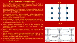 N-type extrinsic semiconductors
• Consider Silicon (Si) semiconductor lattice as shown in Fig 1, in
which each Si has 4 valency electrons which form 4 covalent
bonds with the 4 neighboring Si atoms.
• Consider that one of the Si atom in the semiconductor lattice is
replaced by an impurity element like Arsenic (As), phosphorous
(P) etc from Group 5 (Fig 3).
• The impurity element P will contribute 5 valence electrons to
the lattice (forming 4 covalent bonds with the neighboring 4 Si
atoms) , giving one excess electron.
• When the electric field is applied across such doped Si crystal,
electron travel in a direction opposite to that of electric field
and the electric current is set up.
• Since electrical conductivity is due to the migration of
negatively charged electrons, they are called N-type
semiconductor.
• Because the impurity donate electron, it is called donor
impurity.
• Donor impurity donate negatively charged electrons to the
lattice, so the semiconductor that has been doped with a donor
impurity is called N-type semiconductor.
• In such conductor, electrons are majority carriers while holes
are the minority carriers.
Fig. 1
Fig. 3
 