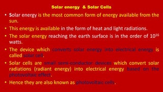 Solar energy & Solar Cells
• Solar energy is the most common form of energy available from the
sun.
• This energy is available in the form of heat and light radiations.
• The solar energy reaching the earth surface is in the order of 1016
watts.
• The device which converts solar energy into electrical energy is
called solar cell.
• Solar cells are small semi-conductor devices which convert solar
radiations (radiant energy) into electrical energy based on the
photovoltaic effect.
• Hence they are also known as photovoltaic cells.
 