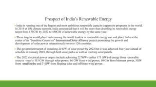 Prospect of India’s Renewable Energy
India is running one of the largest and most ambitious renewable capacity expansion programs in the world.
In 2019 at UN climate summit, India announced that it will be more than doubling its renewable energy
target from 175GW by 2022 to 450GW of renewable energy by the same year.
These targets would place India among the world leaders in renewable energy use and place India at the
center of its "Sunshine Countries" International Solar Alliance project promoting the growth and
development of solar power internationally to over 120 countries.
The government target of installing 20 GW of solar power by 2022 but it was achieved four years ahead of
schedule in January 2018, through both solar parks as well as roof-top solar panels.
The 2022 electrical power targets include achieving 227GW (earlier 175 GW) of energy from renewable
sources - nearly 113 GW through solar power, 66 GW from wind power, 10 GW from biomass power, 5GW
from small hydro and 31GW from floating solar and offshore wind power.
 