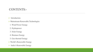 CONTENTS:-
 Introduction
 Mainstream Renewable Technologies
1. Wind Power Energy
2. Hydropower
3. Solar Energy
4. Biomass Energy
5. Geo thermal Energy
 World’s Renewable Energy
 India’s Renewable Energy
 