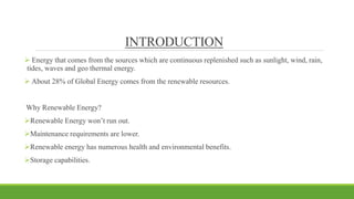 INTRODUCTION
 Energy that comes from the sources which are continuous replenished such as sunlight, wind, rain,
tides, waves and geo thermal energy.
 About 28% of Global Energy comes from the renewable resources.
Why Renewable Energy?
Renewable Energy won’t run out.
Maintenance requirements are lower.
Renewable energy has numerous health and environmental benefits.
Storage capabilities.
 