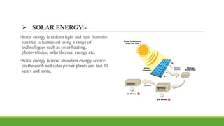  SOLAR ENERGY:-
•Solar energy is radiant light and heat from the
sun that is harnessed using a range of
technologies such as solar heating,
photovoltaics, solar thermal energy etc.
•Solar energy is most abundant energy source
on the earth and solar power plants can last 40
years and more.
 