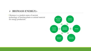  BIOMASS ENERGY:-
• Biomass is a modern name of ancient
technology of burning plants or animal material
for energy production.
BIOMASS
SOURCES
Agricultural
crops &
residues
Animal
residues
Municipal
solid waste
Industrial
Residues
Forestry
crops &
residues
Sewage
 