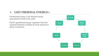  GEO THERMAL ENERGY:-
•Geothermal energy is the thermal energy
generated & stored in the earth.
•Earth’s geothermal energy originates from the
original formation of planet & from radioactive
decay of minerals.
Generator
Cooling
Tower
Injection
well
Reservoir
Hot water
Steam
Turbine
 