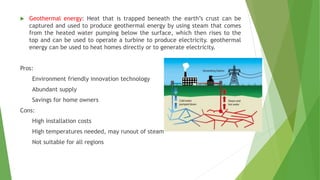  Geothermal energy: Heat that is trapped beneath the earth’s crust can be
captured and used to produce geothermal energy by using steam that comes
from the heated water pumping below the surface, which then rises to the
top and can be used to operate a turbine to produce electricity. geothermal
energy can be used to heat homes directly or to generate electricity.
Pros:
Environment friendly innovation technology
Abundant supply
Savings for home owners
Cons:
High installation costs
High temperatures needed, may runout of steam
Not suitable for all regions
 
