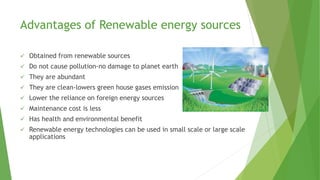 Advantages of Renewable energy sources
 Obtained from renewable sources
 Do not cause pollution-no damage to planet earth
 They are abundant
 They are clean-lowers green house gases emission
 Lower the reliance on foreign energy sources
 Maintenance cost is less
 Has health and environmental benefit
 Renewable energy technologies can be used in small scale or large scale
applications
 