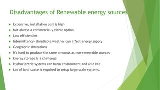 Disadvantages of Renewable energy sources
 Expensive, installation cost is high
 Not always a commercially viable option
 Low efficiencies
 Intermittency- Unreliable weather can affect energy supply
 Geographic limitations
 It's hard to produce the same amounts as non-renewable sources
 Energy storage is a challenge
 Hydroelectric systems can harm environment and wild life
 Lot of land space is required to setup large scale systems.
 