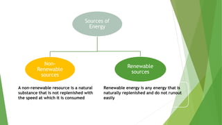 Sources of
Energy
Non-
Renewable
sources
Renewable
sources
A non-renewable resource is a natural
substance that is not replenished with
the speed at which it is consumed
Renewable energy is any energy that is
naturally replenished and do not runout
easily
 