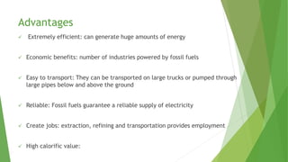 Advantages
 Extremely efficient: can generate huge amounts of energy
 Economic benefits: number of industries powered by fossil fuels
 Easy to transport: They can be transported on large trucks or pumped through
large pipes below and above the ground
 Reliable: Fossil fuels guarantee a reliable supply of electricity
 Create jobs: extraction, refining and transportation provides employment
 High calorific value:
 